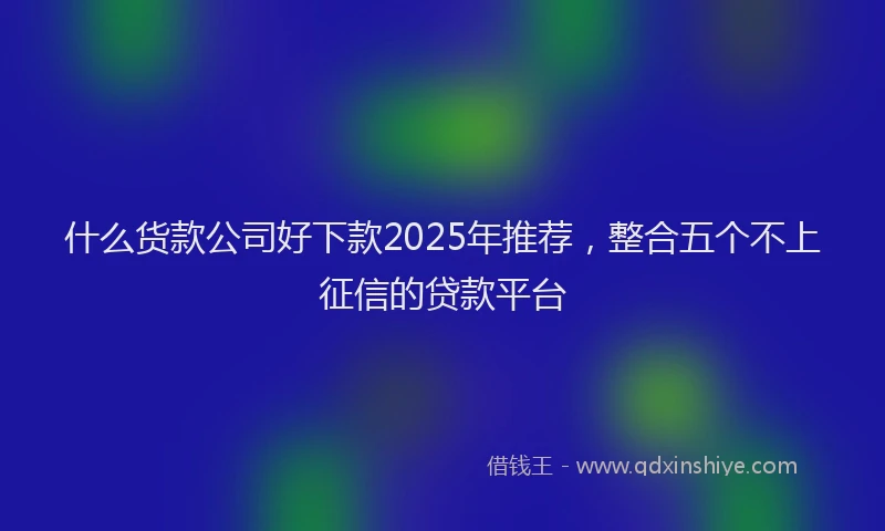 什么货款公司好下款2025年推荐，整合五个不上征信的贷款平台