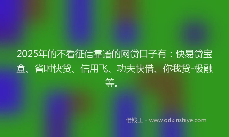 2025年的不看征信靠谱的网贷口子有：快易贷宝盒、省时快贷、信用飞、功夫快借、你我贷-极融等。