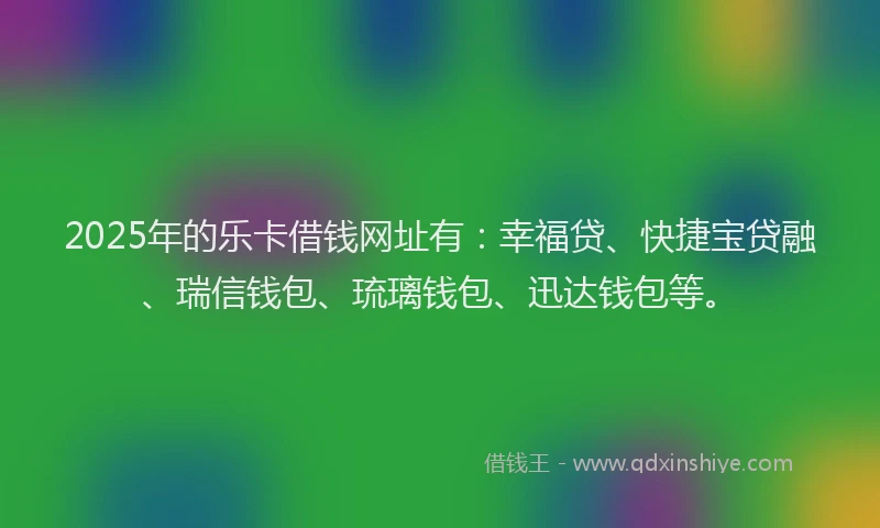 2025年的乐卡借钱网址有：幸福贷、快捷宝贷融、瑞信钱包、琉璃钱包、迅达钱包等。