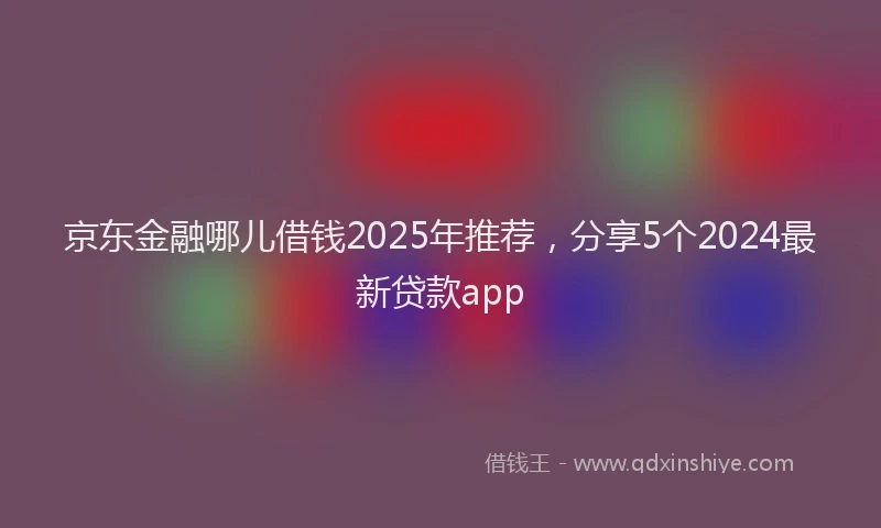 京东金融哪儿借钱2025年推荐，分享5个2024最新贷款app