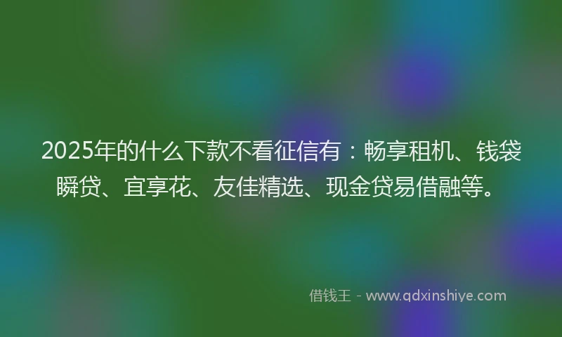 2025年的什么下款不看征信有：畅享租机、钱袋瞬贷、宜享花、友佳精选、现金贷易借融等。