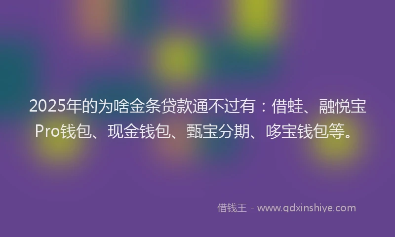 2025年的为啥金条贷款通不过有：借蛙、融悦宝Pro钱包、现金钱包、甄宝分期、哆宝钱包等。