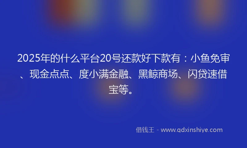 2025年的什么平台20号还款好下款有：小鱼免审、现金点点、度小满金融、黑鲸商场、闪贷速借宝等。