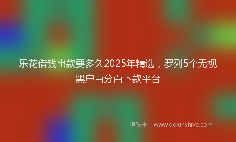 乐花借钱出款要多久2025年精选，罗列5个无视黑户百分百下款平台