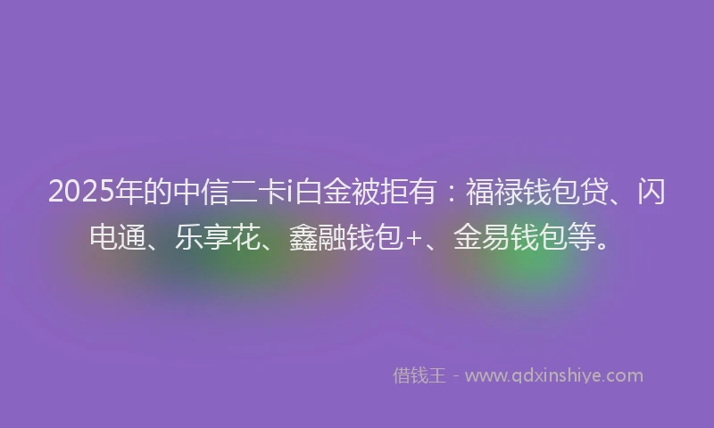 2025年的中信二卡i白金被拒有：福禄钱包贷、闪电通、乐享花、鑫融钱包+、金易钱包等。