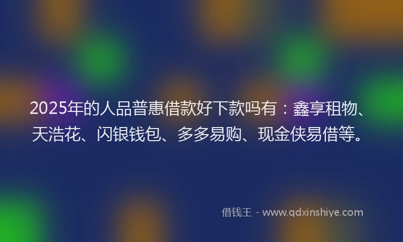 2025年的人品普惠借款好下款吗有：鑫享租物、天浩花、闪银钱包、多多易购、现金侠易借等。
