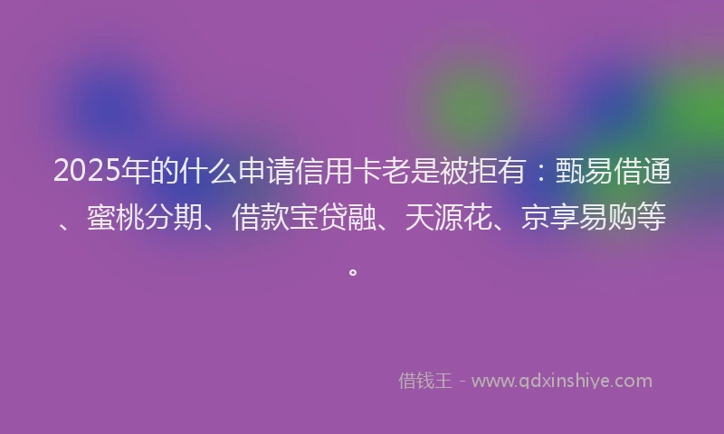 2025年的什么申请信用卡老是被拒有：甄易借通、蜜桃分期、借款宝贷融、天源花、京享易购等。