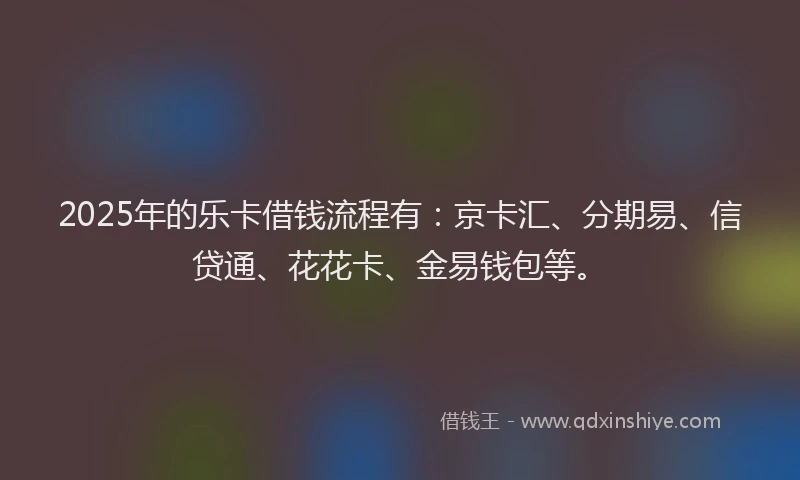 2025年的乐卡借钱流程有：京卡汇、分期易、信贷通、花花卡、金易钱包等。