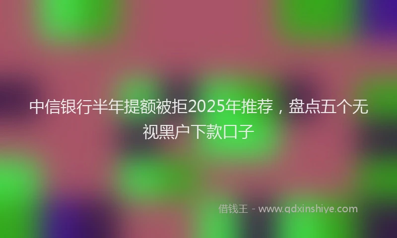 中信银行半年提额被拒2025年推荐，盘点五个无视黑户下款口子
