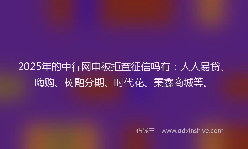 2025年的中行网申被拒查征信吗有：人人易贷、嗨购、树融分期、时代花、秉鑫商城等。