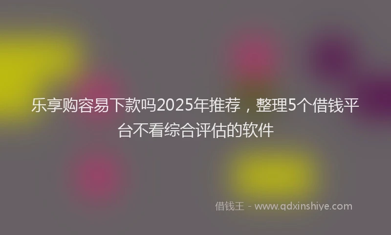 乐享购容易下款吗2025年推荐，整理5个借钱平台不看综合评估的软件
