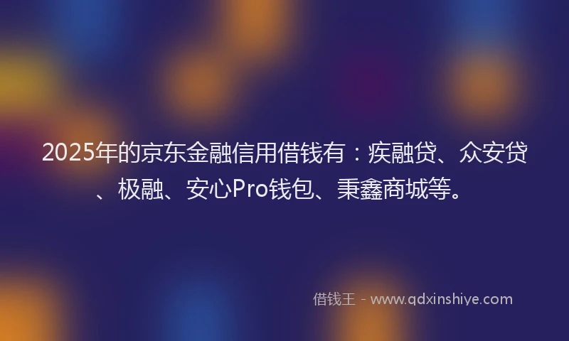 2025年的京东金融信用借钱有：疾融贷、众安贷、极融、安心Pro钱包、秉鑫商城等。