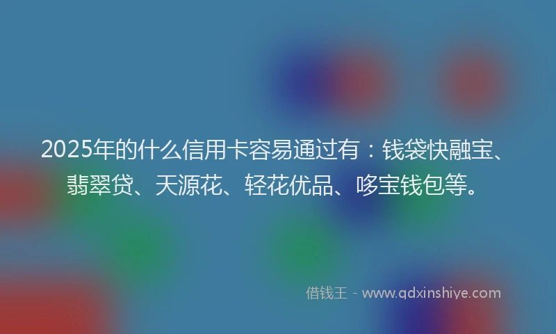 2025年的什么信用卡容易通过有：钱袋快融宝、翡翠贷、天源花、轻花优品、哆宝钱包等。