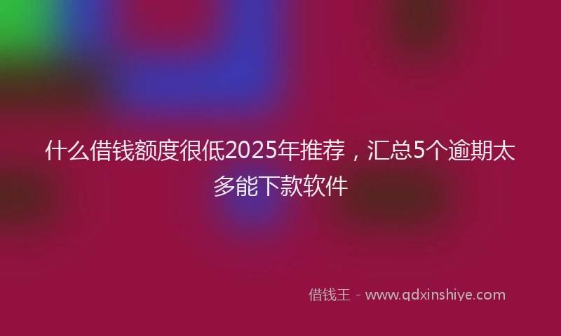 什么借钱额度很低2025年推荐，汇总5个逾期太多能下款软件