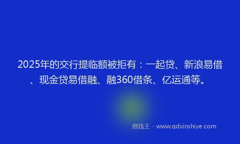 2025年的交行提临额被拒有：一起贷、新浪易借、现金贷易借融、融360借条、亿运通等。