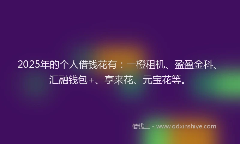 2025年的个人借钱花有：一橙租机、盈盈金科、汇融钱包+、享来花、元宝花等。