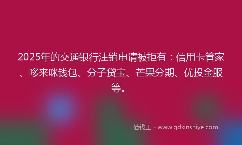 2025年的交通银行注销申请被拒有：信用卡管家、哆来咪钱包、分子贷宝、芒果分期、优投金服等。
