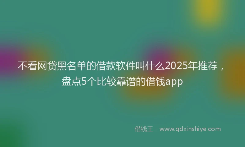 不看网贷黑名单的借款软件叫什么2025年推荐，盘点5个比较靠谱的借钱app