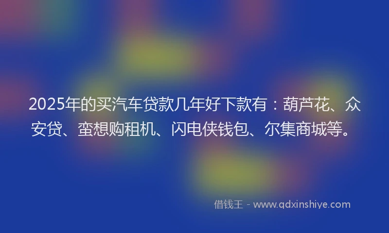 2025年的买汽车贷款几年好下款有：葫芦花、众安贷、蛮想购租机、闪电侠钱包、尔集商城等。