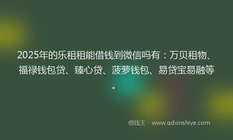 2025年的乐租租能借钱到微信吗有：万贝租物、福禄钱包贷、臻心贷、菠萝钱包、易贷宝易融等。