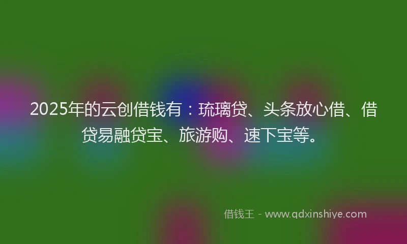2025年的云创借钱有：琉璃贷、头条放心借、借贷易融贷宝、旅游购、速下宝等。