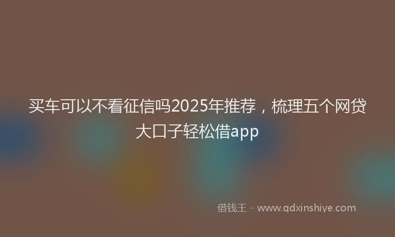 买车可以不看征信吗2025年推荐，梳理五个网贷大口子轻松借app