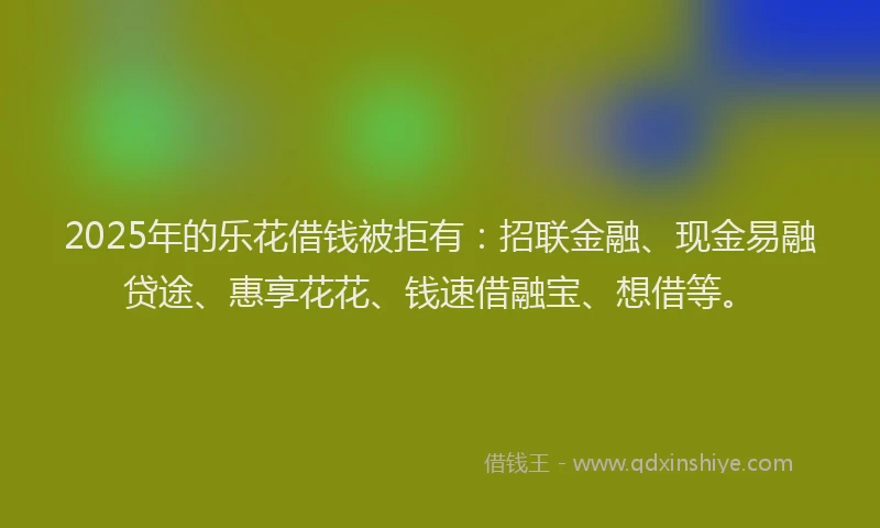 2025年的乐花借钱被拒有：招联金融、现金易融贷途、惠享花花、钱速借融宝、想借等。