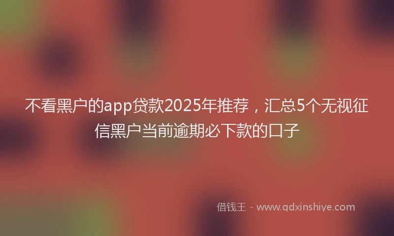 不看黑户的app贷款2025年推荐，汇总5个无视征信黑户当前逾期必下款的口子