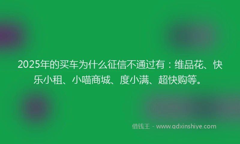 2025年的买车为什么征信不通过有：维品花、快乐小租、小喵商城、度小满、超快购等。
