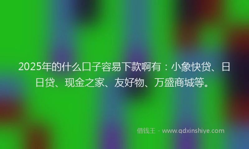 2025年的什么口子容易下款啊有：小象快贷、日日贷、现金之家、友好物、万盛商城等。
