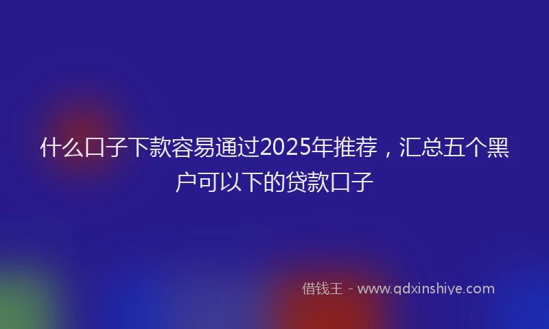 什么口子下款容易通过2025年推荐，汇总五个黑户可以下的贷款口子