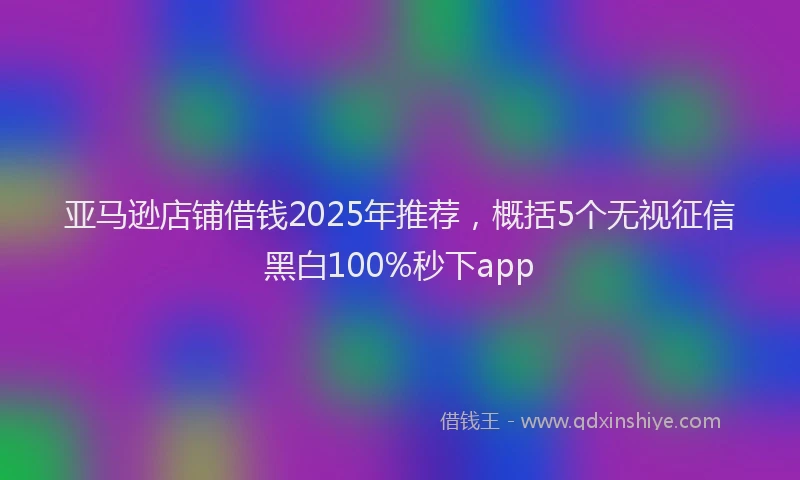 亚马逊店铺借钱2025年推荐，概括5个无视征信黑白100%秒下app