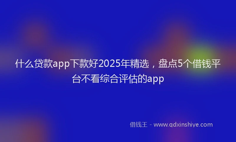什么贷款app下款好2025年精选，盘点5个借钱平台不看综合评估的app
