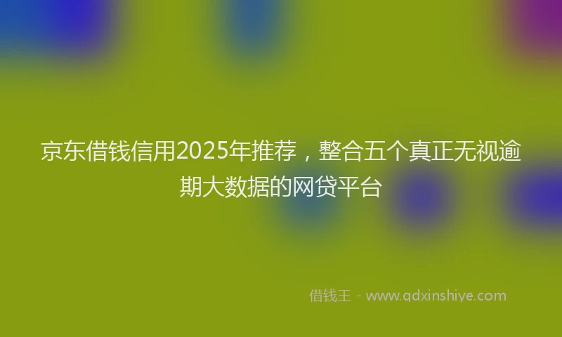 京东借钱信用2025年推荐，整合五个真正无视逾期大数据的网贷平台