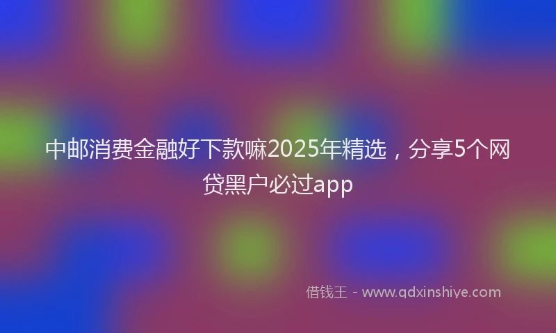 中邮消费金融好下款嘛2025年精选，分享5个网贷黑户必过app
