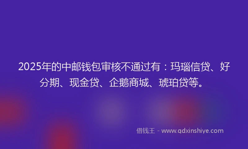 2025年的中邮钱包审核不通过有：玛瑙信贷、好分期、现金贷、企鹅商城、琥珀贷等。