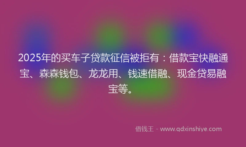 2025年的买车子贷款征信被拒有：借款宝快融通宝、森森钱包、龙龙用、钱速借融、现金贷易融宝等。