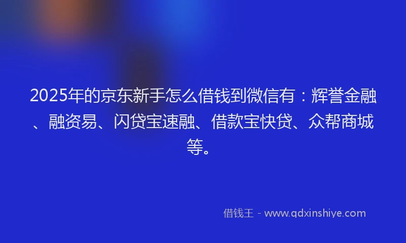 2025年的京东新手怎么借钱到微信有：辉誉金融、融资易、闪贷宝速融、借款宝快贷、众帮商城等。