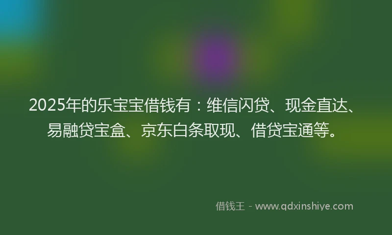 2025年的乐宝宝借钱有：维信闪贷、现金直达、易融贷宝盒、京东白条取现、借贷宝通等。
