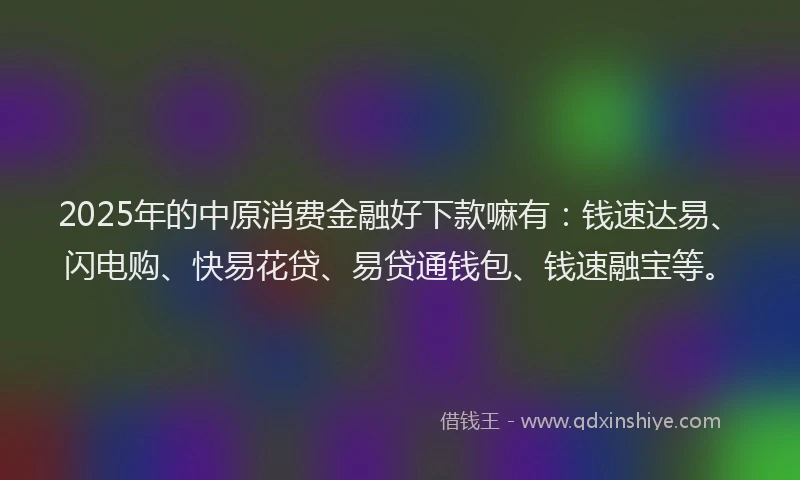 2025年的中原消费金融好下款嘛有：钱速达易、闪电购、快易花贷、易贷通钱包、钱速融宝等。