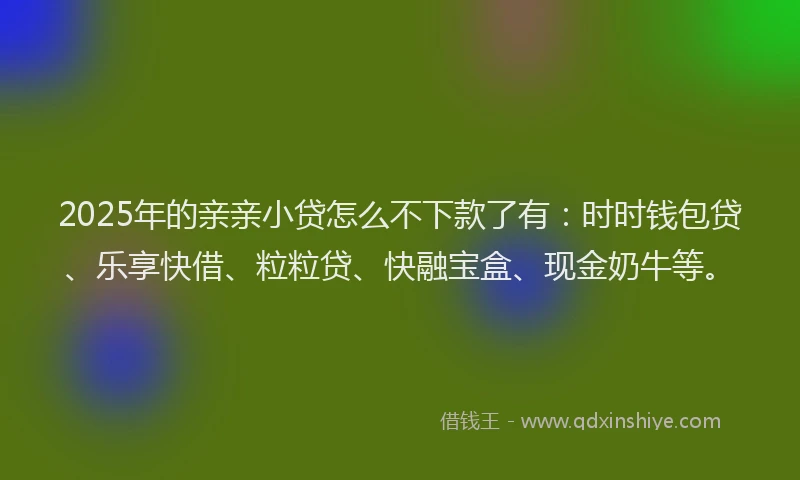 2025年的亲亲小贷怎么不下款了有：时时钱包贷、乐享快借、粒粒贷、快融宝盒、现金奶牛等。