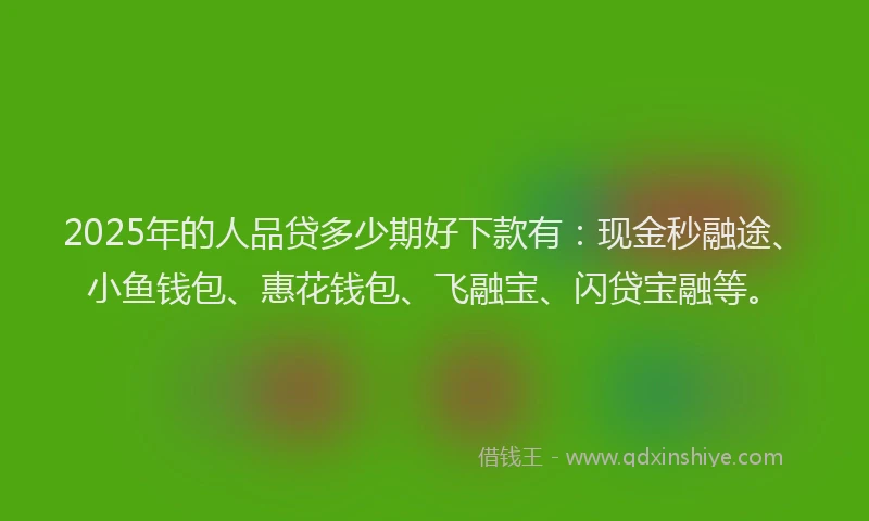 2025年的人品贷多少期好下款有：现金秒融途、小鱼钱包、惠花钱包、飞融宝、闪贷宝融等。