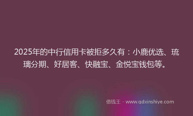 2025年的中行信用卡被拒多久有：小鹿优选、琉璃分期、好居客、快融宝、金悦宝钱包等。