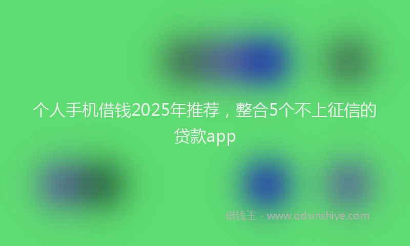 个人手机借钱2025年推荐，整合5个不上征信的贷款app