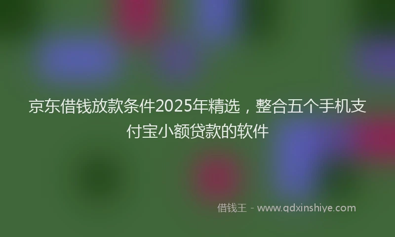 京东借钱放款条件2025年精选，整合五个手机支付宝小额贷款的软件