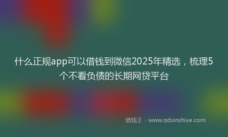 什么正规app可以借钱到微信2025年精选，梳理5个不看负债的长期网贷平台