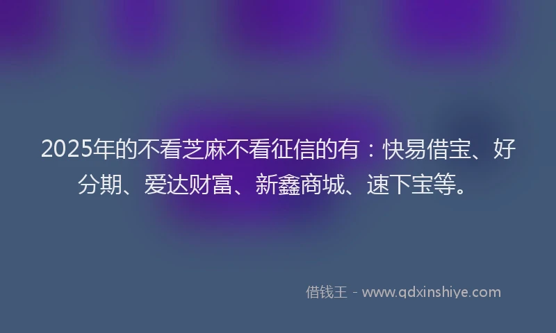 2025年的不看芝麻不看征信的有：快易借宝、好分期、爱达财富、新鑫商城、速下宝等。
