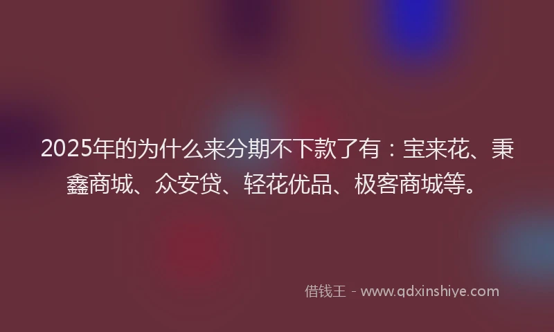 2025年的为什么来分期不下款了有：宝来花、秉鑫商城、众安贷、轻花优品、极客商城等。