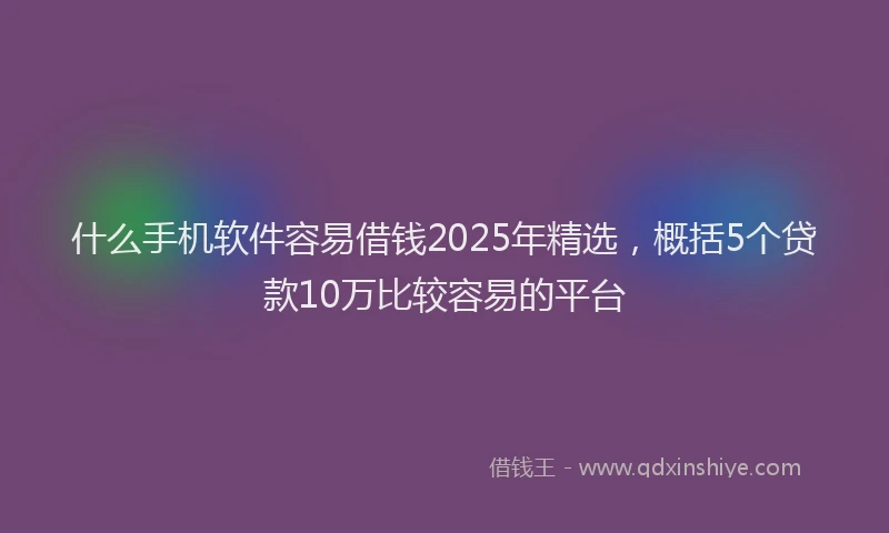 什么手机软件容易借钱2025年精选，概括5个贷款10万比较容易的平台