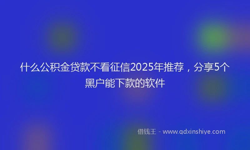 什么公积金贷款不看征信2025年推荐，分享5个黑户能下款的软件